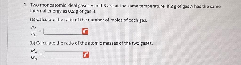 1. Two monoatomic ideal gases A and B are at the same temperature. If 2 g of gas A has the same
internal energy as 0.2 g of gas B.
(a) Calculate the ratio of the number of moles of each gas.
nA
nв
(b) Calculate the ratio of the atomic masses of the two gases.
MA
MB
=