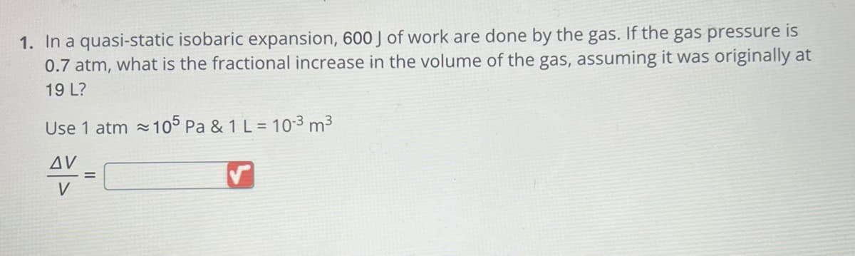 1. In a quasi-static isobaric expansion, 600 J of work are done by the gas. If the gas pressure is
0.7 atm, what is the fractional increase in the volume of the gas, assuming it was originally at
19 L?
Use 1 atm≈
AV
V
105 Pa & 1 L = 10-³ m³