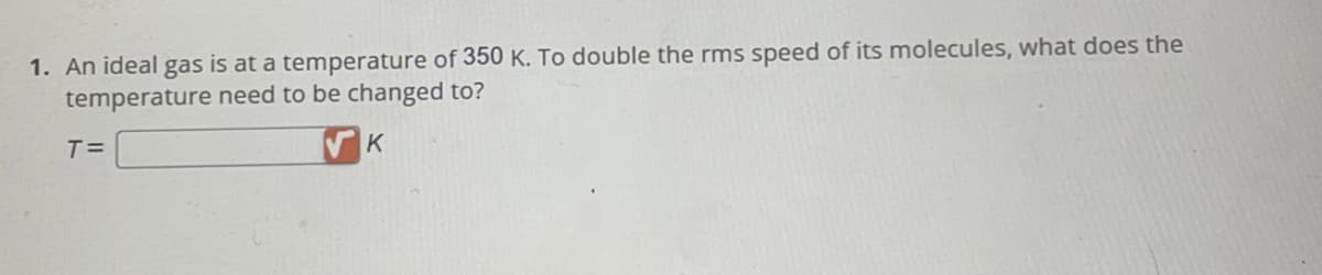 1. An ideal gas is at a temperature of 350 K. To double the rms speed of its molecules, what does the
temperature need to be changed to?
K
T=