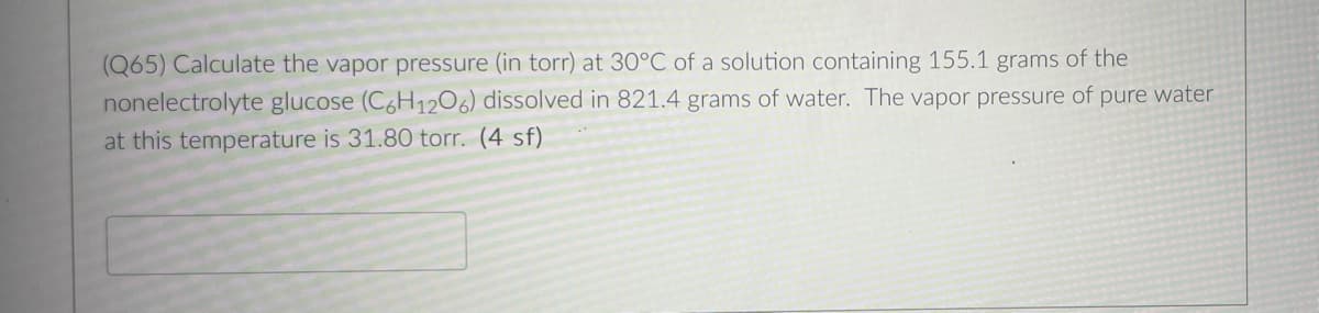(Q65) Calculate the vapor pressure (in torr) at 30°C of a solution containing 155.1 grams of the
nonelectrolyte glucose (C6H1206) dissolved in 821.4 grams of water. The vapor pressure of pure water
at this temperature is 31.80 torr. (4 sf)
