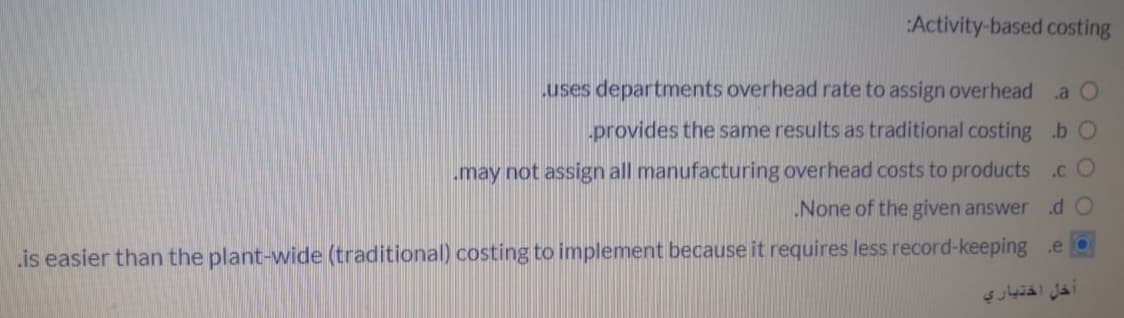 Activity-based costing
uses departments overhead rate to assign overhead
.a O
provides the same results as traditional costing b O
may not assign all manufacturing overhead costs to products.cO
None of the given answer .d O
is easier than the plant-wide (traditional) costing to implement because it requires less record-keeping .e
خل اختيار
