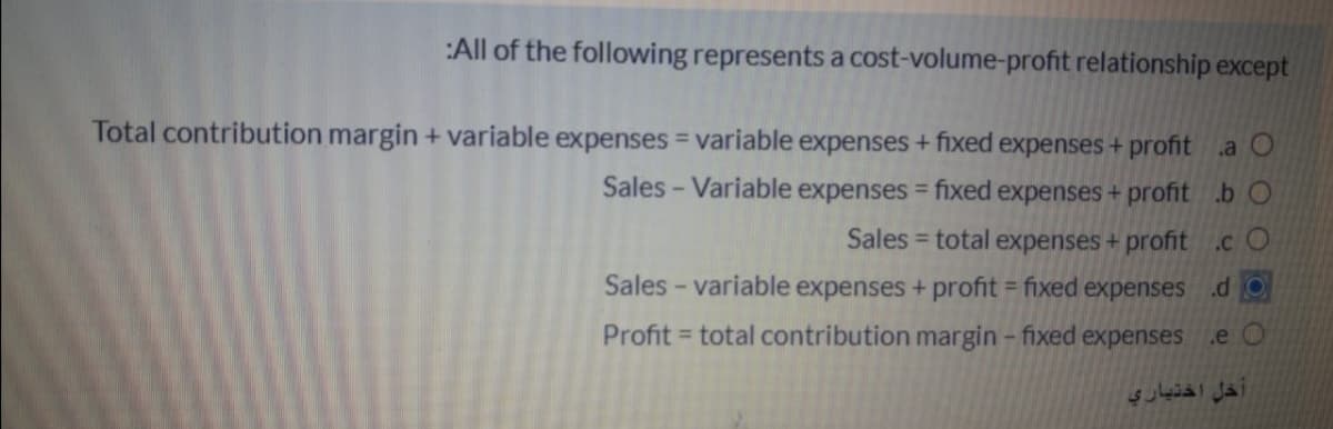 :All of the following represents a cost-volume-profit relationship except
Total contribution margin + variable expenses = variable expenses + fixed expenses + profit a O
Sales - Variable expenses = fixed expenses+ profit .b O
Sales = total expenses + profit .c O
Sales - variable expenses + profit = fixed expenses .d O
Profit = total contribution margin -fixed expenses
.e O
اخل اختياري
