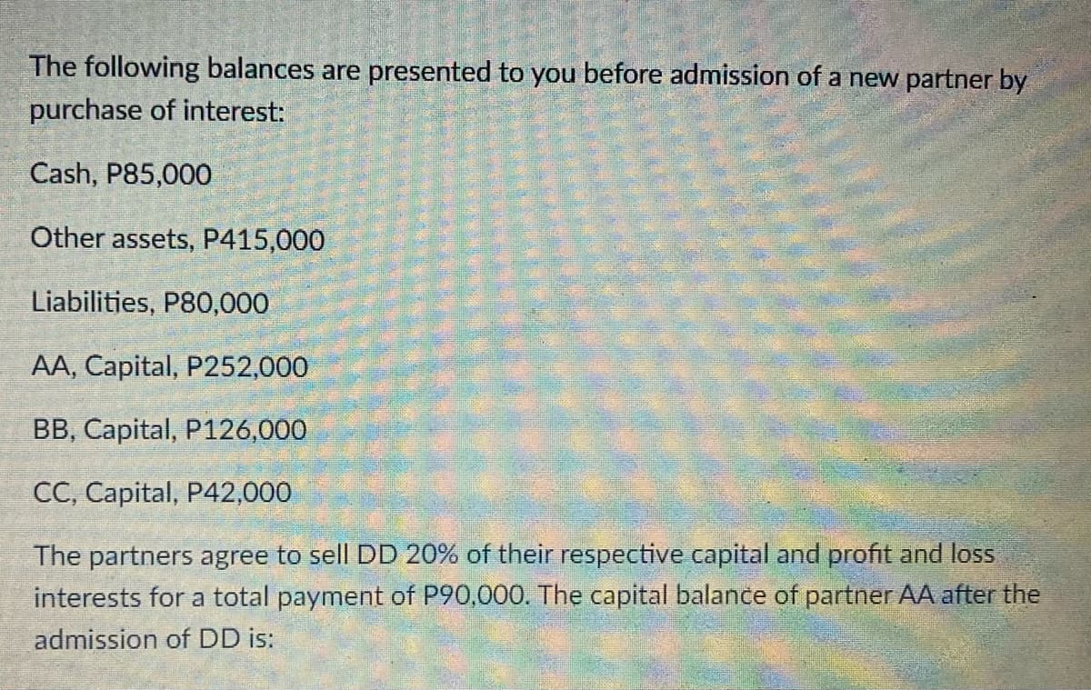 The following balances are presented to you before admission of a new partner by
purchase of interest:
Cash, P85,000
Other assets, P415,000
Liabilities, P80,000
AA, Capital, P252,000
BB, Capital, P126,000
CC, Capital, P42,000
The partners agree to sell DD 20% of their respective capital and profit and loss
interests for a total payment of P90,000. The capital balance of partner AA after the
admission of DD is: