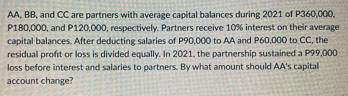 AA, BB, and CC are partners with average capital balances during 2021 of P360,000,
P180,000, and P120,000, respectively. Partners receive 10% interest on their average
capital balances. After deducting salaries of P90,000 to AA and P60,000 to CC, the
residual profit or loss is divided equally. In 2021, the partnership sustained a P99,000
loss before interest and salaries to partners. By what amount should AA's capital
account change?