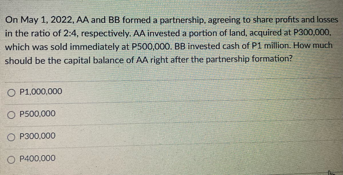 On May 1, 2022, AA and BB formed a partnership, agreeing to share profits and losses
in the ratio of 2:4, respectively. AA invested a portion of land, acquired at P300,000,
which was sold immediately at P500,000. BB invested cash of P1 million. How much
should be the capital balance of AA right after the partnership formation?
O P1,000,000
O P500,000
OP300,000
O P400,000