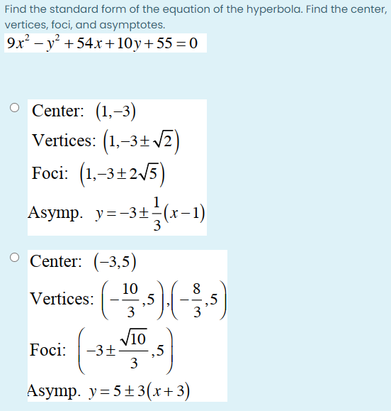 Find the standard form of the equation of the hyperbola. Find the center,
vertices, foci, and asymptotes.
9x – y + 54x+10y+55 = 0
O Center: (1,-3)
Vertices: (1,-3+ V2)
Foci: (1,-3+2/5)
1
Asymp. y=-3+-(x-1)
Asymp. y=-3±-
O Center: (-3,5)
10
,5
3
8
,5
3
Vertices:
V10
Foci:
-3+
-,5
3
Asymp. y=5+3(x+3)
