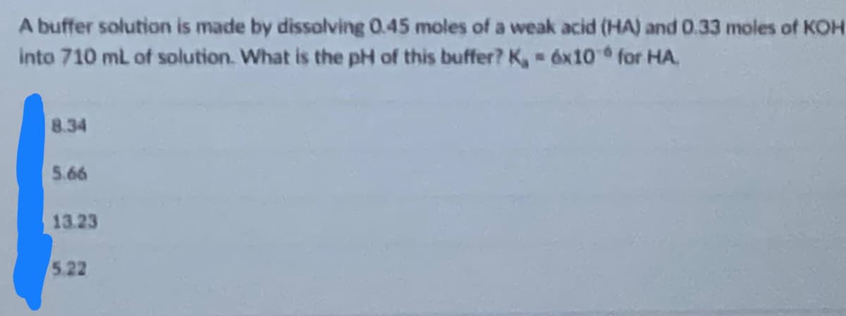 A buffer solution is made by dissolving 0.45 moles of a weak acid (HA) and 0.33 moles of KOH
into 710 mL of solution. What is the pH of this buffer? K, = 6x10 for HA
8.34
5.66
13.23
5.22