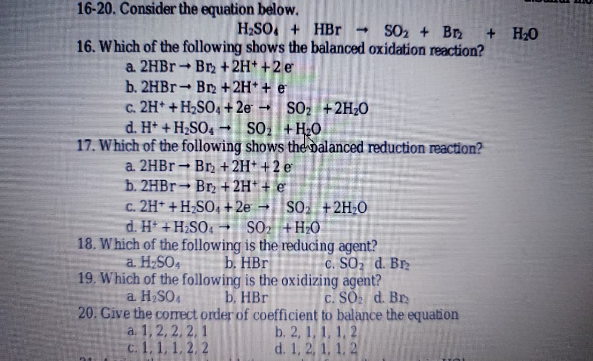 16-20. Consider the equation below.
H2SO, + HBr -
16. Which of the following shows the balanced oxidation reaction?
SO2 + Bn
+ H20
a. 2HB Br + 2H* +2 e
b. 2HBR Br +2H* + e
c. 2H* + H2SO, + 2e
d. H* + H2SO4 -
SO2 +2H20
SO2 +H20
17. Which of the following shows the balanced reduction reaction?
a. 2HBR Br, +2H+ +2 e
b. 2HBR Br, + 2H* + e
c. 2H* + H2SO, +2e
SO +2H,0
d. H* + H2SO. → SO2 +H2O
18. Which of the following is the reducing agent?
a H2SO4
C. SO2 d. Br
b. HBr
19. Which of the following is the oxidizing agent?
b. HBr
20. Give the correct order of coefficient to balance the equation
a H2SO4
c. SO d. Br
a 1, 2, 2, 2, 1
c. 1, 1, 1, 2, 2
b. 2, 1, 1, 1, 2
d. 1, 2, 1, 1. 2
