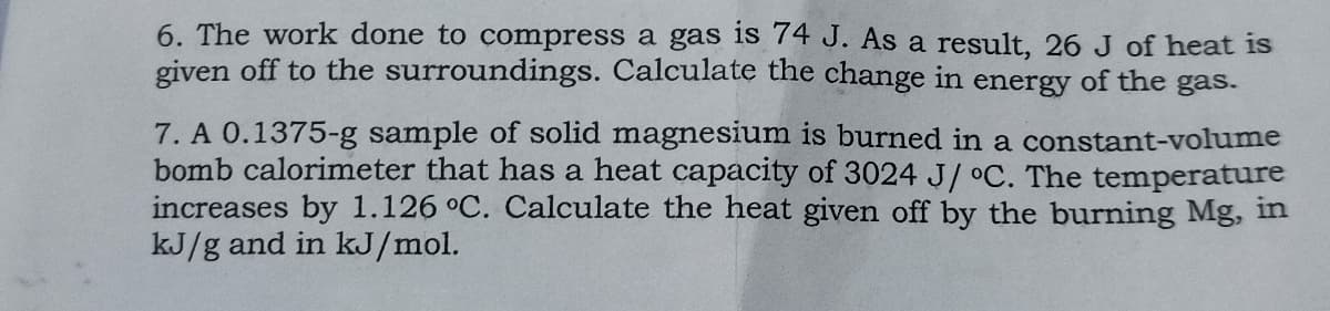 6. The work done to compress a gas is 74 J. As a result, 26 J of heat is
given off to the surroundings. Calculate the change in energy of the gas.
7. A 0.1375-g sample of solid magnesium is burned in a constant-volume
bomb calorimeter that has a heat capacity of 3024 J/ °C. The temperature
increases by 1.126 °C. Calculate the heat given off by the burning Mg, in
kJ/g and in kJ/mol.
