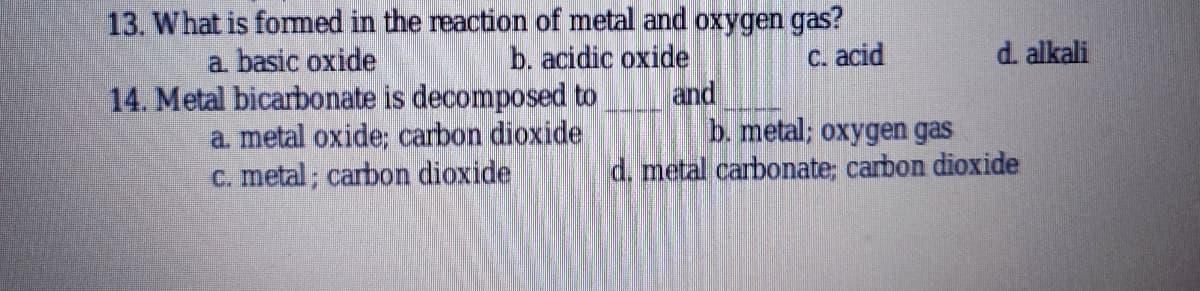 13. What is fommed in the reaction of metal and oxygen gas?
C. acid
a basic oxide
b. acidic oxide
d. alkali
14. Metal bicarbonate is decomposed to
and
a metal oxide; carbon dioxide
C. metal; carbon dioxide
b. metal; oxygen gas
d. metal carbonate; carbon dioxide
