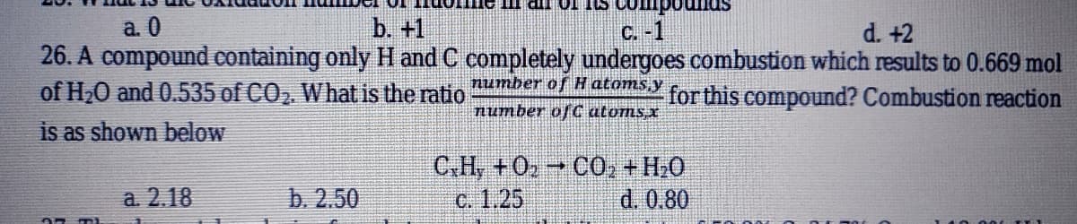a. 0
b. +1
C. -1
d. +2
26. A compound containing only H and C completely undergoes combustion which results to 0.669 mol
number of H atoms,y
of H20 and 0.535 of CO, What is the ratio
for this compound? Combustion reaction
Number ofC atoms x
is as shown below
C.H, +0» CO, +H.0
C. 1.25
a. 2.18
b. 2.50
d. 0.80
