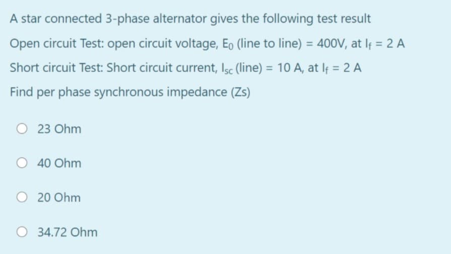 A star connected 3-phase alternator gives the following test result
Open circuit Test: open circuit voltage, Eo (line to line) = 400V, at If = 2 A
%3D
Short circuit Test: Short circuit current, Isc (line) = 10 A, at lf = 2 A
Find per phase synchronous impedance (Zs)
O 23 Ohm
O 40 Ohm
O 20 Ohm
O 34.72 Ohm
