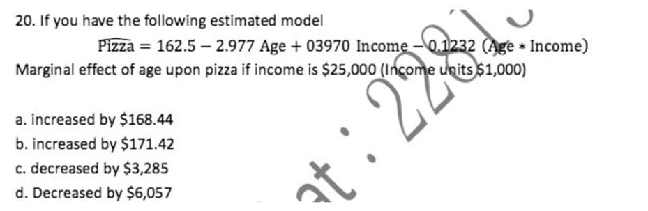 20. If you have the following estimated model
Pizza = 162.5 – 2.977 Age + 03970 Income -0.1232 (Age * Income)
Marginal effect of age upon pizza if income is $25,000 (Income units $1,000)
a. increased by $168.44
b. increased by $171.42
c. decreased by $3,285
d. Decreased by $6,057
:28
