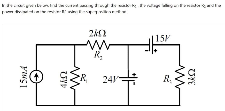 In the circuit given below, find the current passing through the resistor R2 , the voltage falling on the resistor R2 and the
power dissipated on the resistor R2 using the superposition method.
2kQ
|15V
R,
PR,
24V
R
15MA
UYE
