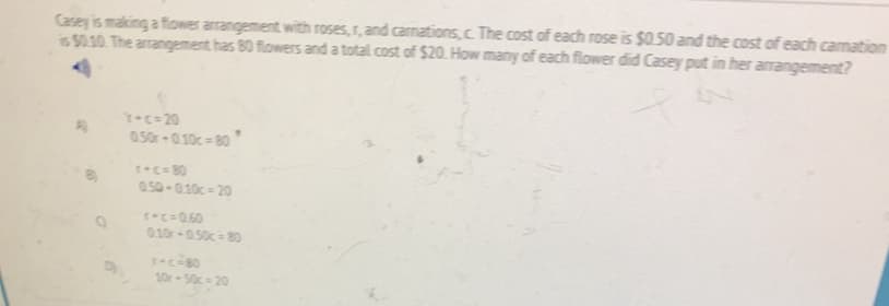 Casey is making a flower arangement with roses, r, and carmations, c. The cost of each rose is $0.50 and the cost of each camation
is $0.10 The arangement has 80 flowers and a total cost of $20. How many of each flower did Casey put in her arrangement?
T-c= 20
0.50r-0.10c 80
+c=80
0.50-010c- 20
s.C=060
010r 050c - 80
sec-80
10r-50c 20
