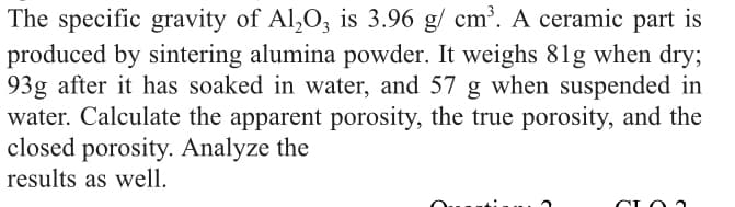 The specific gravity of Al,0, is 3.96 g/ cm?. A ceramic part is
produced by sintering alumina powder. It weighs 81g when dry;
93g after it has soaked in water, and 57 g when suspended in
water. Calculate the apparent porosity, the true porosity, and the
closed porosity. Analyze the
results as well.
CLO
