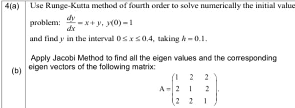 4(a) Use Runge-Kutta method of fourth order to solve numerically the initial value
dy
problem:
= x+ y, y(0) =1
dx
and find y in the interval 0sxs0.4, taking h = 0.1.
Apply Jacobi Method to find all the eigen values and the corresponding
eigen vectors of the following matrix:
(b)
(1 2
A = 2
2
1
2
(2 2
1
