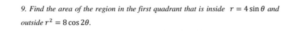 9. Find the area of the region in the first quadrant that is inside r = 4 sin 0 and
outside r2 = 8 cos 20.
