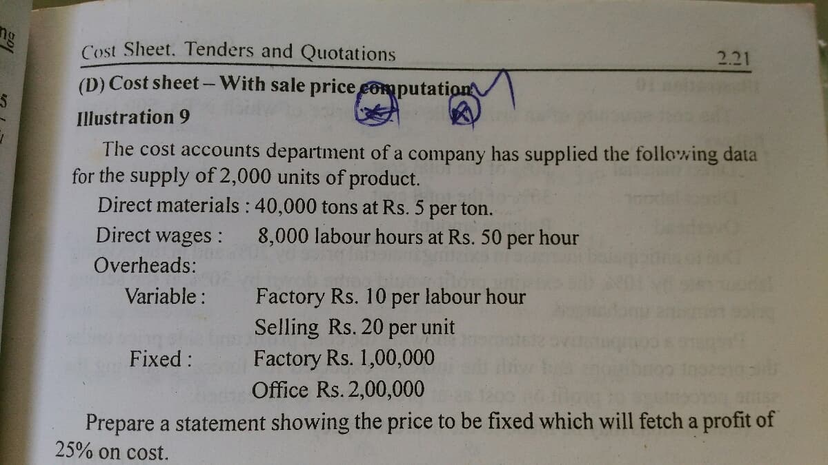 ng
2.21
Cost Sheet. Tenders and Quotations
(D) Cost sheet-With sale price computation
Illustration 9
The cost accounts department of a company has supplied the following data
for the supply of 2,000 units of product.
Direct materials : 40,000 tons at Rs. 5 per ton.
Direct wages:
8,000 labour hours at Rs. 50 per hour
Overheads:
Factory Rs. 10 per labour hour
Selling Rs. 20 per unit
Factory Rs. 1,00,000
Office Rs. 2,00,000
Variable :
Fixed :
Prepare a statement showing the price to be fixed which will fetch a profit of
25% on cost.
