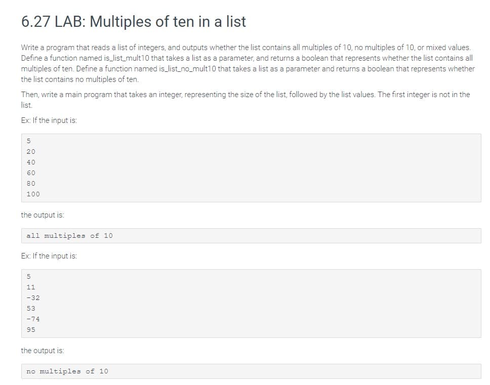 6.27 LAB: Multiples of ten in a list
Write a program that reads a list of integers, and outputs whether the list contains all multiples of 10, no multiples of 10, or mixed values.
Define a function named is_list_mult10 that takes a list as a parameter, and returns a boolean that represents whether the list contains all
multiples of ten. Define a function named is_list_no_mult10 that takes a list as a parameter and returns a boolean that represents whether
the list contains no multiples of ten.
Then, write a main program that takes an integer, representing the size of the list, followed by the list values. The first integer is not in the
list.
Ex: If the input is:
5
20
40
60
80
100
the output is:
all multiples of 10
Ex: If the input is:
5
11
-32
53
-74
95
the output is:
no multiples of 10