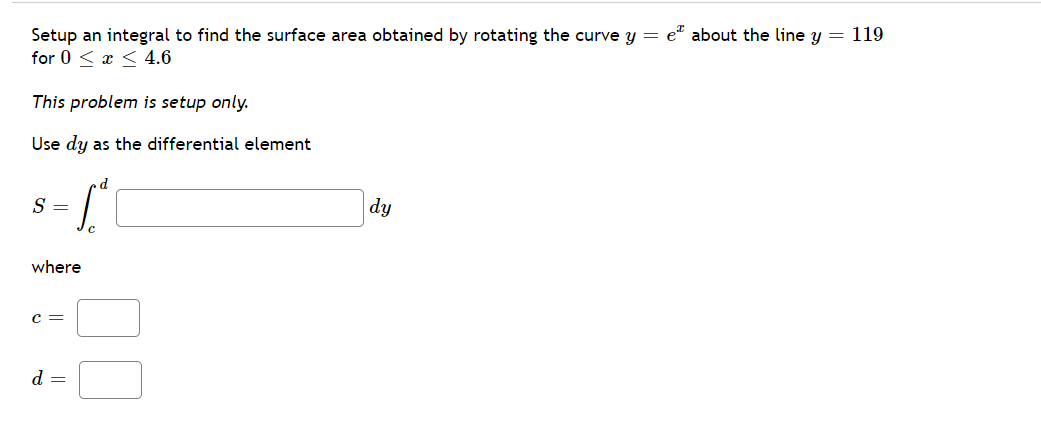 Setup an integral to find the surface area obtained by rotating the curve y = e" about the line y = 119
for 0 < x < 4.6
This problem is setup only.
Use dy as the differential element
d
S
|dy
where
c =
d =
