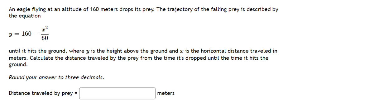 An eagle flying at an altitude of 160 meters drops its prey. The trajectory of the falling prey is described by
the equation
x2
y = 160
60
until it hits the ground, where y is the height above the ground and x is the horizontal distance traveled in
meters. Calculate the distance traveled by the prey from the time it's dropped until the time it hits the
ground.
Round your answer to three decimals.
Distance traveled by prey =
meters

