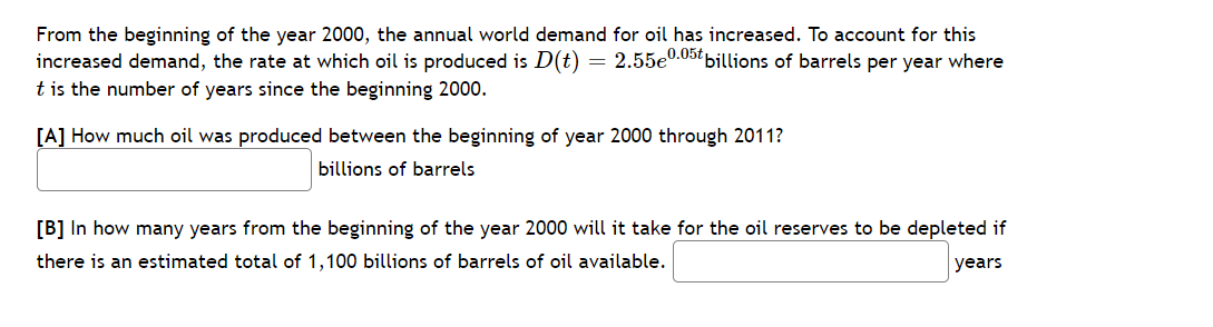 From the beginning of the year 2000, the annual world demand for oil has increased. To account for this
increased demand, the rate at which oil is produced is D(t) = 2.55e0.057 billions of barrels per year where
t is the number of years since the beginning 2000.
[A] How much oil was produced between the beginning of year 2000 through 2011?
billions of barrels
[B] In how many years from the beginning of the year 2000 will it take for the oil reserves to be depleted if
there is an estimated total of 1,100 billions of barrels of oil available.
years
