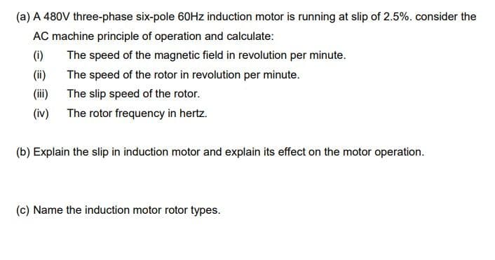 (a) A 480V three-phase six-pole 60HZ induction motor is running at slip of 2.5%. consider the
AC machine principle of operation and calculate:
(i)
The speed of the magnetic field in revolution per minute.
(ii)
The speed of the rotor in revolution per minute.
(ii)
The slip speed of the rotor.
(iv) The rotor frequency in hertz.
(b) Explain the slip in induction motor and explain its effect on the motor operation.
(c) Name the induction motor rotor types.
