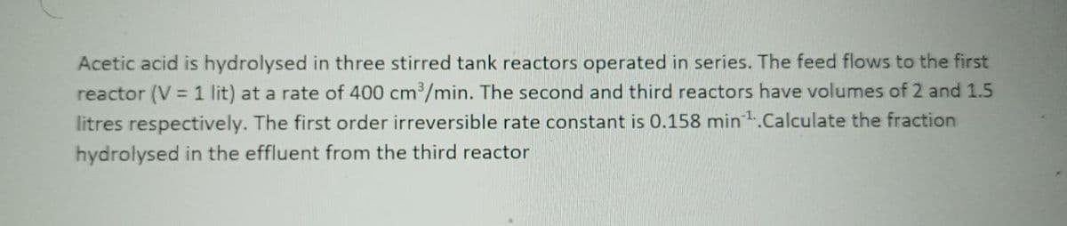 Acetic acid is hydrolysed in three stirred tank reactors operated in series. The feed flows to the first
reactor (V = 1 lit) at a rate of 400 cm³/min. The second and third reactors have volumes of 2 and 1.5
litres respectively. The first order irreversible rate constant is 0.158 min¹.Calculate the fraction
hydrolysed in the effluent from the third reactor