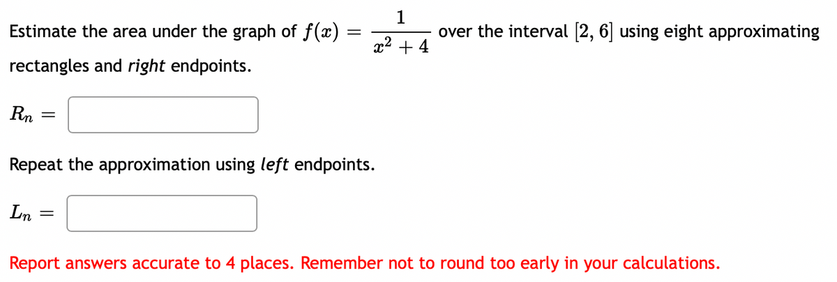 Estimate the area under the graph of f(x)
1
over the interval (2, 6] using eight approximating
||
x2 + 4
rectangles and right endpoints.
Rn
Repeat the approximation using left endpoints.
Ln
Report answers accurate to 4 places. Remember not to round too early in your calculations.
