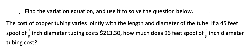 Find the variation equation, and use it to solve the question below.
The cost of copper tubing varies jointly with the length and diameter of the tube. If a 45 feet
spool of inch diameter tubing costs $213.30, how much does 96 feet spool of -inch diameter
5
8
tubing cost?