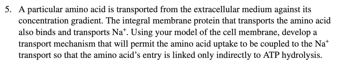 5. A particular amino acid is transported from the extracellular medium against its
concentration gradient. The integral membrane protein that transports the amino acid
also binds and transports Na*. Using your model of the cell membrane, develop a
transport mechanism that will permit the amino acid uptake to be coupled to the Na*
transport so that the amino acid's entry is linked only indirectly to ATP hydrolysis.
