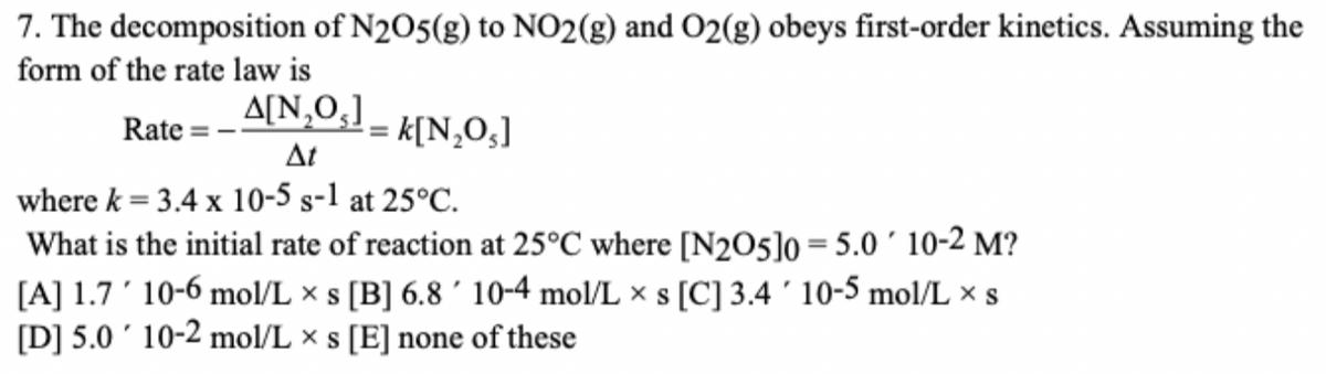 7. The decomposition of N2O5(g) to NO2(g) and O2(g) obeys first-order kinetics. Assuming the
form of the rate law is
A[N,0,]
Rate
k[N,O,]
%3D
At
where k = 3.4 x 10-5 s-1 at 25°C.
What is the initial rate of reaction at 25°C where [N2O5]o = 5.0 ´ 10-2 M?
[A] 1.7' 10-6 mol/L × s [B] 6.8 ´ 10-4 mol/L × s [C] 3.4 ' 10-5 mol/L x s
[D] 5.0 ' 10-2 mol/L × s [E] none of these
