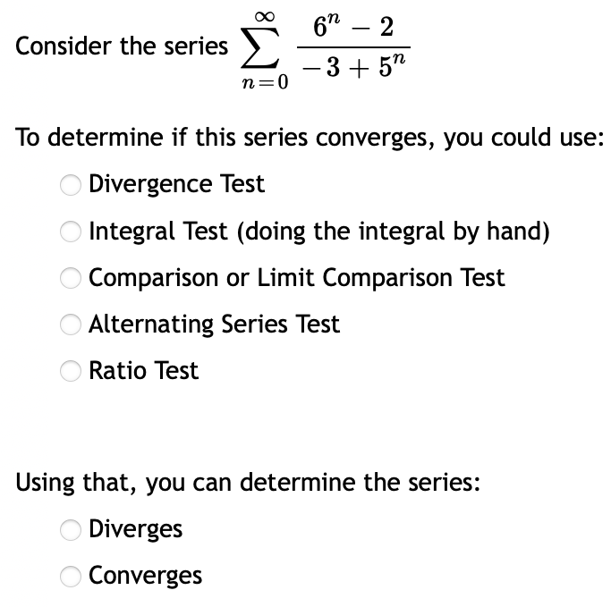 6" – 2
-
Consider the series >
-3+ 5"
n=0
To determine if this series converges, you could use:
O Divergence Test
O Integral Test (doing the integral by hand)
O Comparison or Limit Comparison Test
O Alternating Series Test
Ratio Test
Using that, you can determine the series:
O Diverges
O Converges
