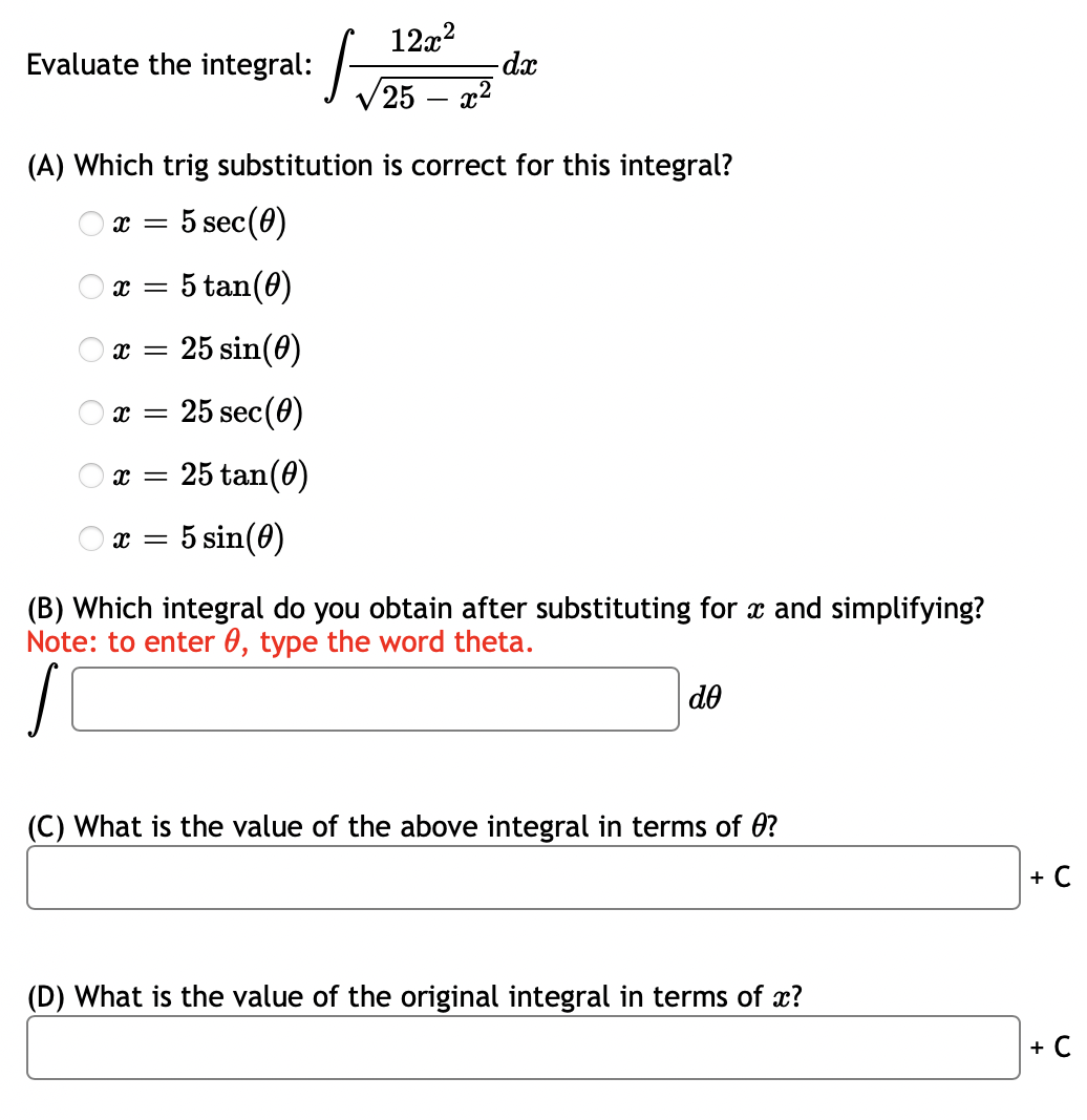 12x?
Evaluate the integral: /-
25
-dx
(A) Which trig substitution is correct for this integral?
O x = 5 sec(0)
5 tan(0)
25 sin(0)
25 sec(0)
x = 25 tan(0)
x = 5 sin(0)
(B) Which integral do you obtain after substituting for x and simplifying?
Note: to enter 0, type the word theta.
do
(C) What is the value of the above integral in terms of 0?
+ C
(D) What is the value of the original integral in terms of x?
+ C
