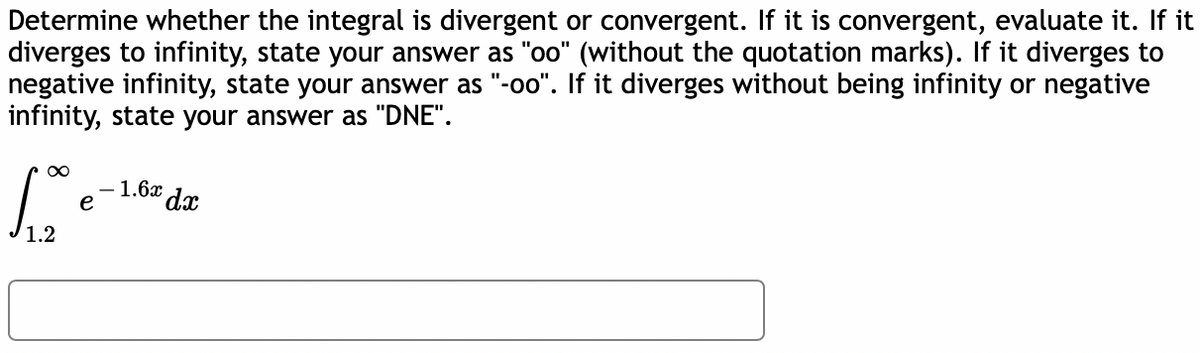 Determine whether the integral is divergent or convergent. If it is convergent, evaluate it. If it
diverges to infinity, state your answer as "oo" (without the quotation marks). If it diverges to
negative infinity, state your answer as "-oo". If it diverges without being infinity or negative
infinity, state your answer as "DNE".
- 1.6x
e
¤ dx
1.2
