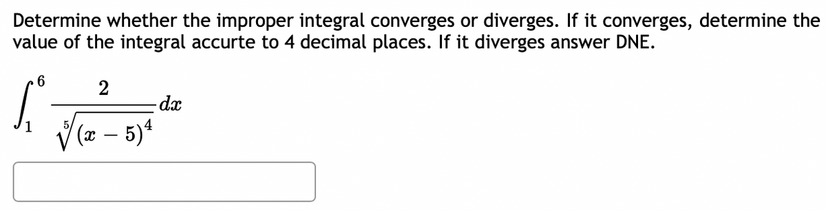 Determine whether the improper integral converges or diverges. If it converges, determine the
value of the integral accurte to 4 decimal places. If it diverges answer DNE.
2
-dx
V(2 – 5)ª
