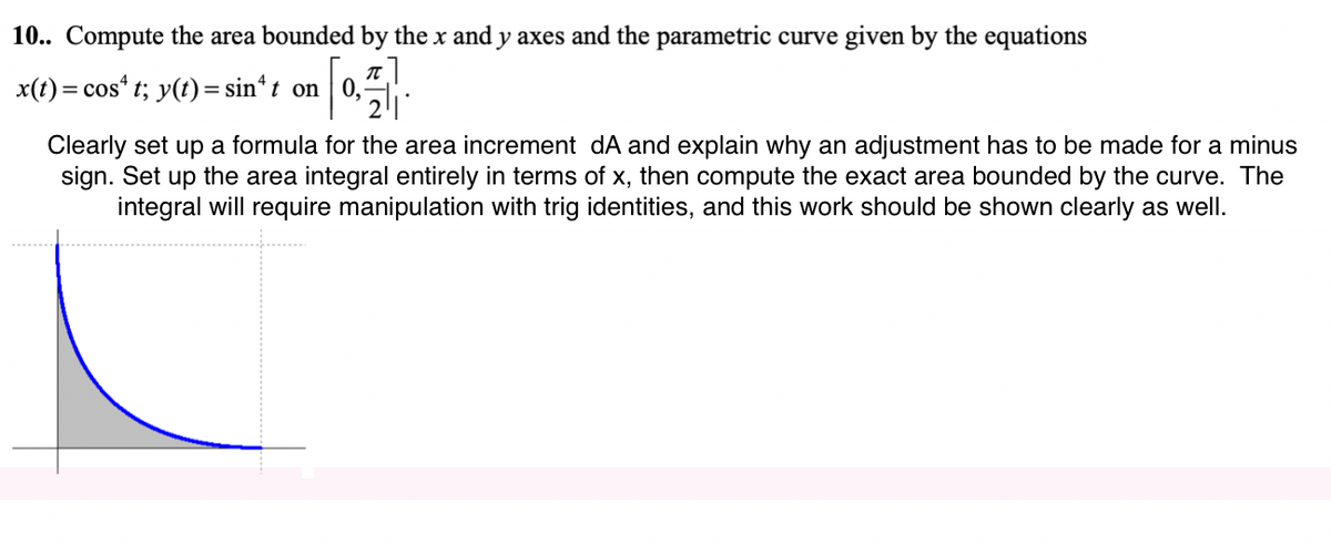 10.. Compute the area bounded by the x and y axes and the parametric curve given by the equations
x(t) = cos“ t; y(t)= sin*t on 0,
Clearly set up a formula for the area increment dA and explain why an adjustment has to be made for a minus
sign. Set up the area integral entirely in terms of x, then compute the exact area bounded by the curve. The
integral will require manipulation with trig identities, and this work should be shown clearly as well.
