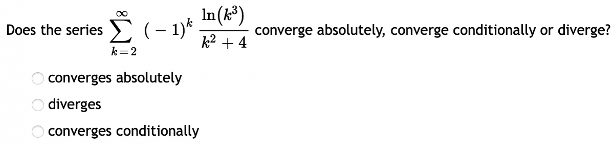Does the series (- 1)* .
k2 + 4
E(- 1)*
converge absolutely, converge conditionally or diverge?
k=2
converges absolutely
diverges
converges conditionally
