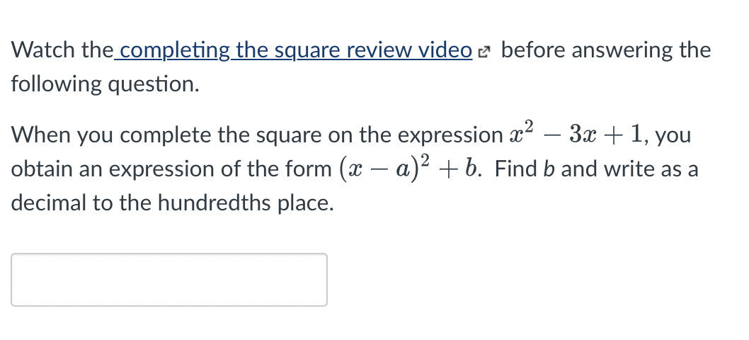Watch the completing the square review video 2 before answering the
following question.
When you complete the square on the expression x? – 3x + 1, you
obtain an expression of the form (x – a)² + b. Find b and write as a
decimal to the hundredths place.
