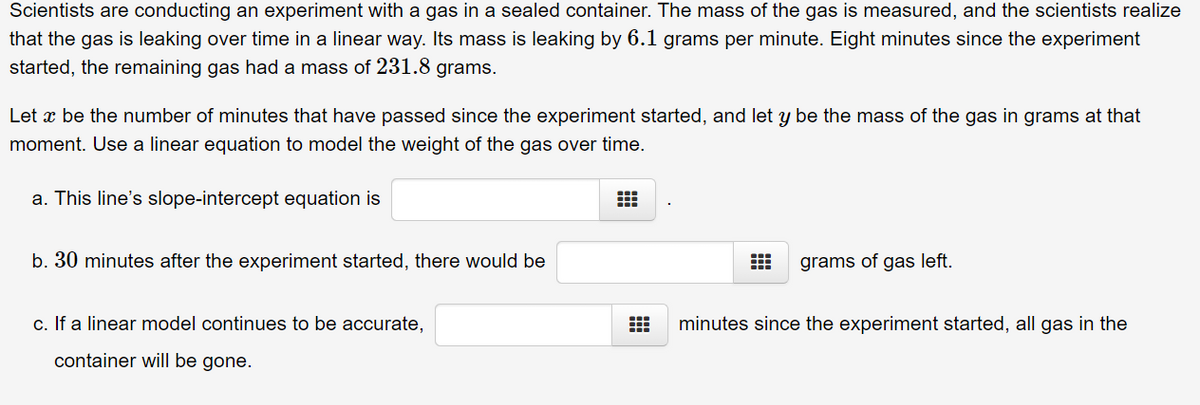 Scientists are conducting an experiment with a gas in a sealed container. The mass of the gas is measured, and the scientists realize
that the gas is leaking over time in a linear way. Its mass is leaking by 6.1 grams per minute. Eight minutes since the experiment
started, the remaining gas had a mass of 231.8 grams.
Let o be the number of minutes that have passed since the experiment started, and let y be the mass of the gas in grams at that
moment. Use a linear equation to model the weight of the gas over time.
a. This line's slope-intercept equation is
b. 30 minutes after the experiment started, there would be
c. If a linear model continues to be accurate,
container will be gone.
⠀
grams of gas left.
minutes since the experiment started, all gas in the