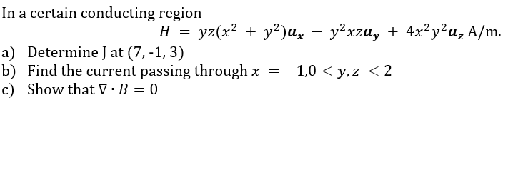 In a certain conducting region
yг(x? + у?)а, —у?xга, + 4x?у?а, А/m.
a) Determine J at (7, -1, 3)
b) Find the current passing through x
c) Show that V ·B = 0
= -1,0 < y, z <2
