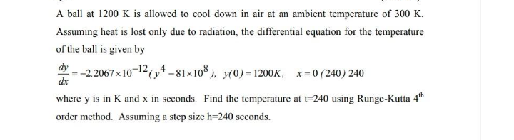 A ball at 1200 K is allowed to cool down in air at an ambient temperature of 300 K.
Assuming heat is lost only due to radiation, the differential equation for the temperature
of the ball is given by
dy
:-2.2067x10-12(y4 -81×108). y(0)=1200K, x= 0 (240) 240
dx
where y is in K and x in seconds. Find the temperature at t=240 using Runge-Kutta 4th
order method. Assuming a step size h=240 seconds.
