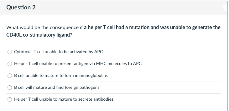 Question 2
What would be the consequence if a helper T cell had a mutation and was unable to generate the
CD40L co-stimulatory ligand?
Cytotoxic T cell unable to be activated by APC
Helper T cell unable to present antigen via MHC molecules to APC
B cell unable to mature to form immunoglobulins
B cell will mature and find foreign pathogens
Helper T cell unable to mature to secrete antibodies
