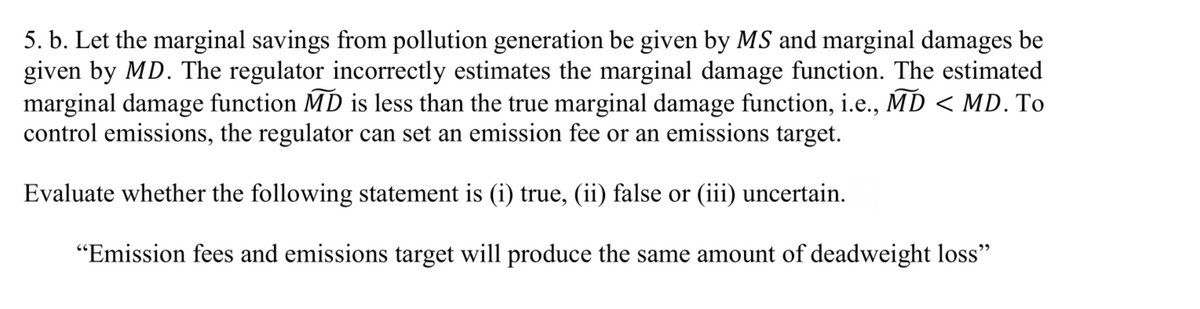 5. b. Let the marginal savings from pollution generation be given by MS and marginal damages be
given by MD. The regulator incorrectly estimates the marginal damage function. The estimated
marginal damage function MD is less than the true marginal damage function, i.e., MD < MD. To
control emissions, the regulator can set an emission fee or an emissions target.
Evaluate whether the following statement is (i) true, (ii) false or (iii) uncertain.
"Emission fees and emissions target will produce the same amount of deadweight loss"
