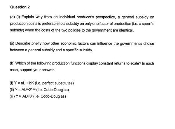 Question 2
(a) (1) Explain why from an individual producer's perspective, a general subsidy on
production costs is preferable to a subsidy on only one factor of production (i.e. a specific
subsidy) when the costs of the two policies to the government are identical.
(i) Describe briefly how other economic factors can influence the government's choice
between a general subsidy and a specific subsidy.
(b) Which of the following production functions display constant returns to scale? In each
case, support your answer.
(1) Y = al + bK (i.e. perfect substitutes)
(i) Y = AL•K(1=) (1.e. Cobb-Douglas)
(ii) Y = AL•K* (i.e. Cobb-Douglas).
