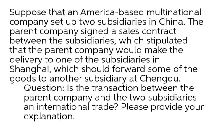 Suppose that an America-based multinational
company set up two subsidiaries in China. The
parent company signed a sales contract
between the subsidiaries, which stipulated
that the parent company would make the
delivery to one of the subsidiaries in
Shanghai, which should forward some of the
goods to another subsidiary at Chengdu.
Question: Is the transaction between the
parent company and the two subsidiaries
an international trade? Please provide your
explanation.
