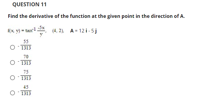 QUESTION 11
Find the derivative of the function at the given point in the direction of A.
f(x y) = tan12X,
-5x
(4, 2), A = 12 i - 5j
55
1313
70
O- 1313
75
O- 1313
45
O- 1313
