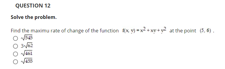 QUESTION 12
Solve the problem.
Find the maximu rate of change of the function f(x, v) = x2 + xy + y at the point (5, 6) .
O V545
O 3V62
V461
455
