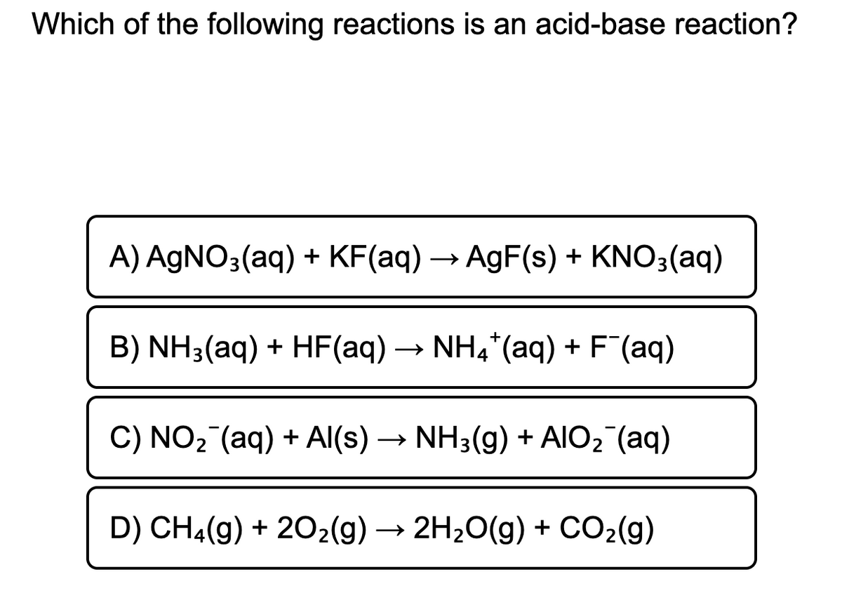 Which of the following reactions is an acid-base reaction?
A) AGNO3(aq) + KF(aq) → AgF(s) + KNO3(aq)
B) NH3(aq) + HF(aq) → NH4*(aq) + F´(aq)
C) NO2 (aq) + AI(s) -
→ NH3(g) + AlO, (aq)
D) CH4(g) + 202(g) → 2H20(g) + CO2(g)
